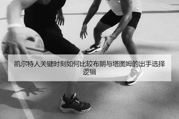 凯尔特人关键时刻如何比较布朗与塔图姆的出手选择逻辑