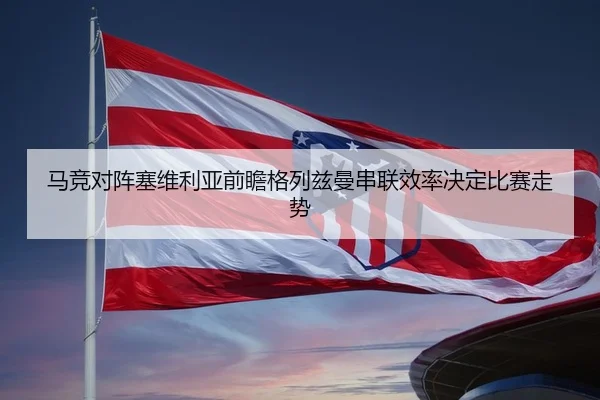 马竞对阵塞维利亚前瞻格列兹曼串联效率决定比赛走势